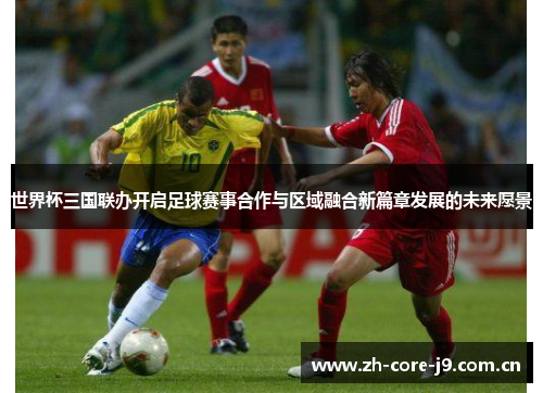 世界杯三国联办开启足球赛事合作与区域融合新篇章发展的未来愿景 世界杯三国联办开启足球赛事合作与区域融合新篇章发展的未来愿景